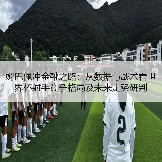 姆巴佩冲金靴之路：从数据与战术看世界杯射手竞争格局及未来走势研判