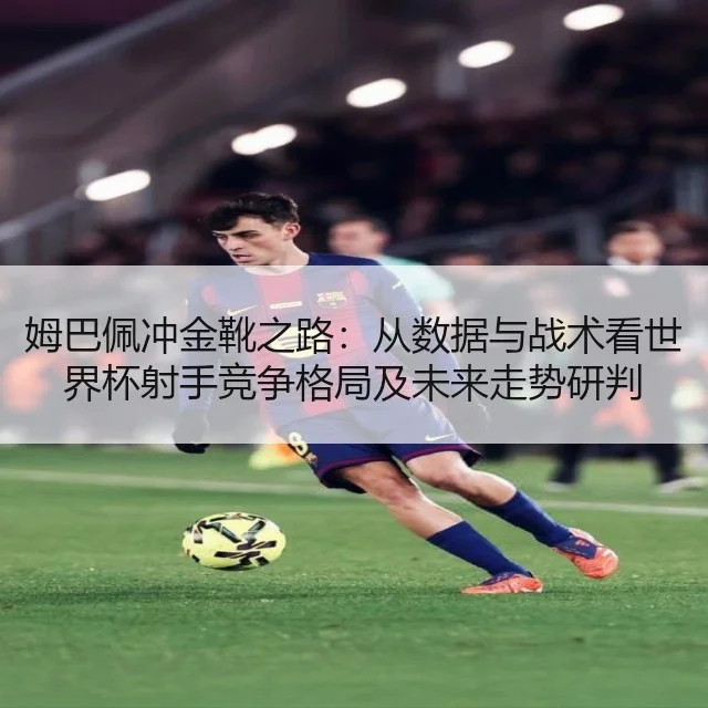 姆巴佩冲金靴之路：从数据与战术看世界杯射手竞争格局及未来走势研判